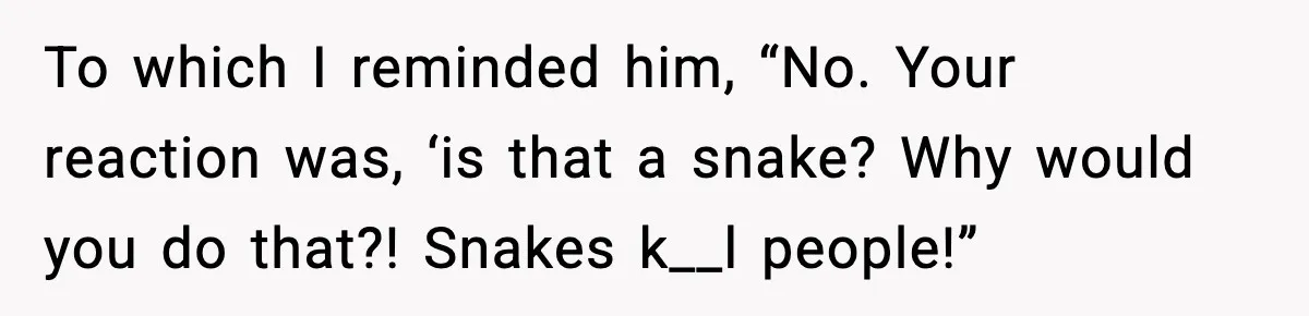 To which I reminded him, “No. Your reaction was, ‘is that a snake? Why would you do that?! Snakes k__l people!”