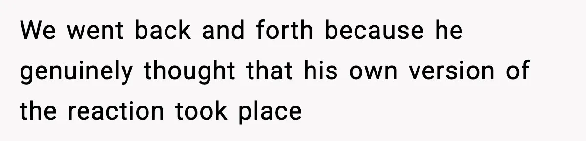 We went back and forth because he genuinely thought that his own version of the reaction took place