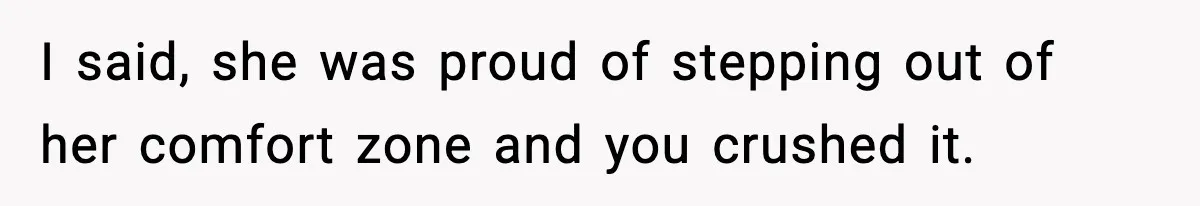 I said, she was proud of stepping out of her comfort zone and you crushed it.