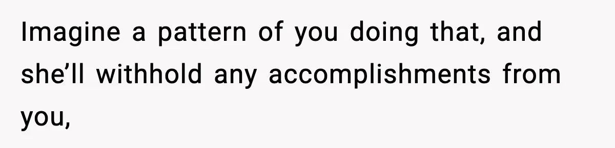 Imagine a pattern of you doing that, and she’ll withhold any accomplishments from you,