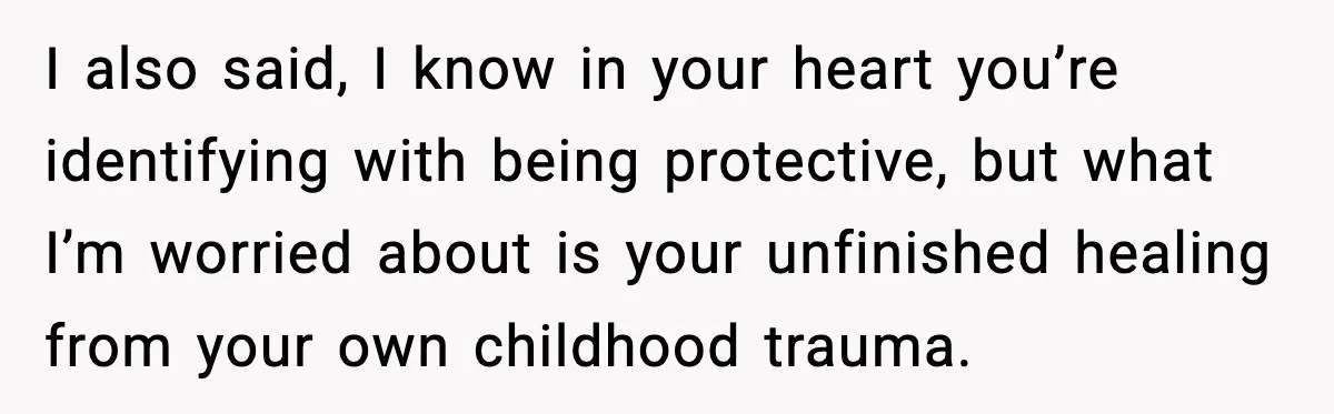 I also said, I know in your heart you’re identifying with being protective, but what I’m worried about is your unfinished healing from your own childhood trauma.