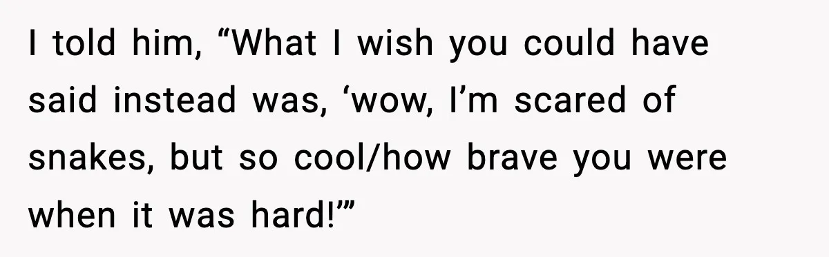 I told him, “What I wish you could have said instead was, ‘wow, I’m scared of snakes, but so cool/how brave you were when it was hard!’”