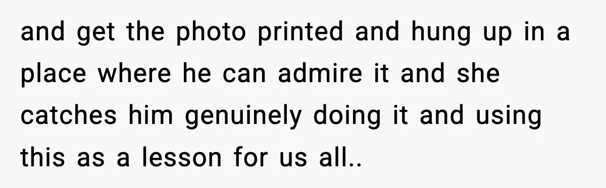 and get the photo printed and hung up in a place where he can admire it and she catches him genuinely doing it and using this as a lesson for...