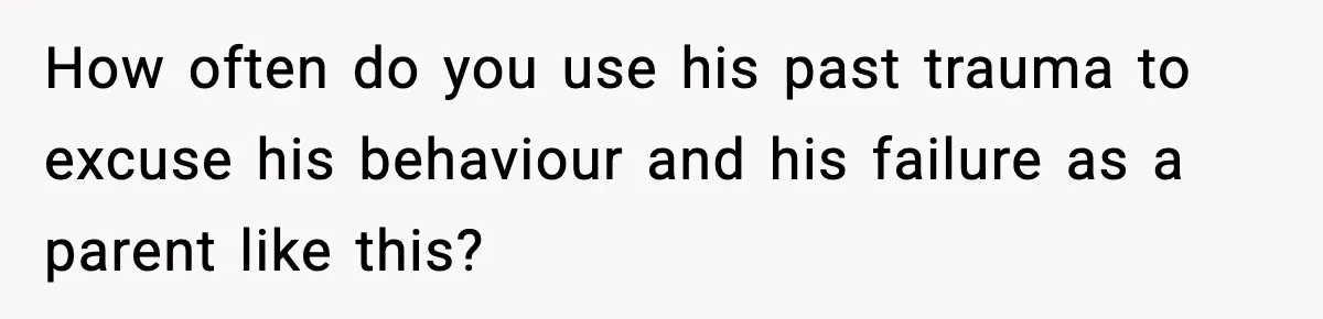 How often do you use his past trauma to excuse his behaviour and his failure as a parent like this?