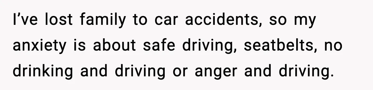 I’ve lost family to car accidents, so my anxiety is about safe driving, seatbelts, no drinking and driving or anger and driving.