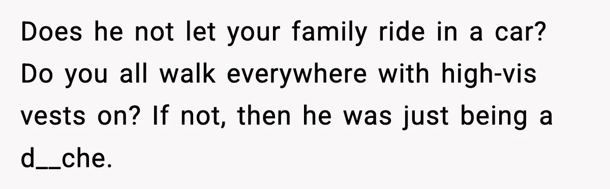 Does he not let your family ride in a car? Do you all walk everywhere with high-vis vests on? If not, then he was just being a d__che.