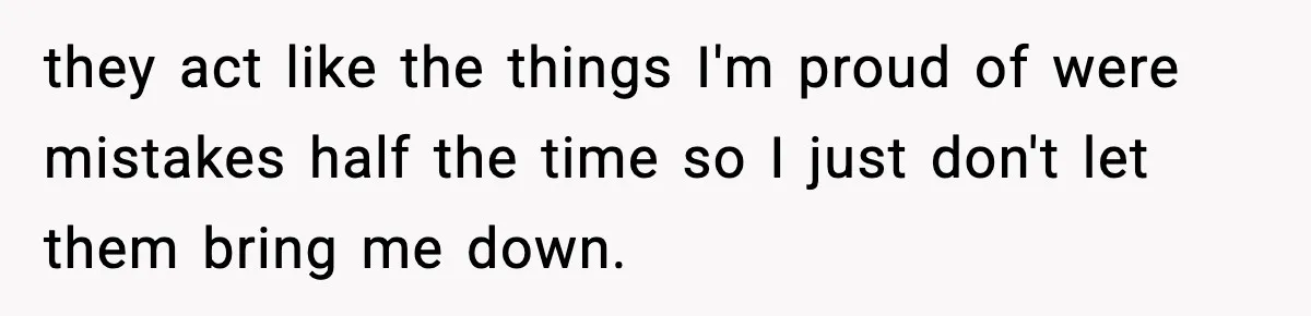 they act like the things I'm proud of were mistakes half the time so I just don't let them bring me down.