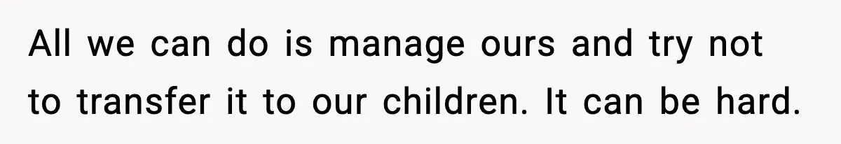 All we can do is manage ours and try not to transfer it to our children. It can be hard.