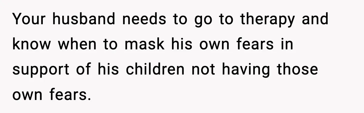 Your husband needs to go to therapy and know when to mask his own fears in support of his children not having those own fears.