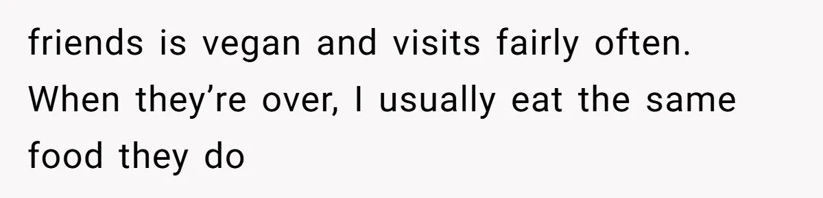 friends is vegan and visits fairly often. When they’re over, I usually eat the same food they do
