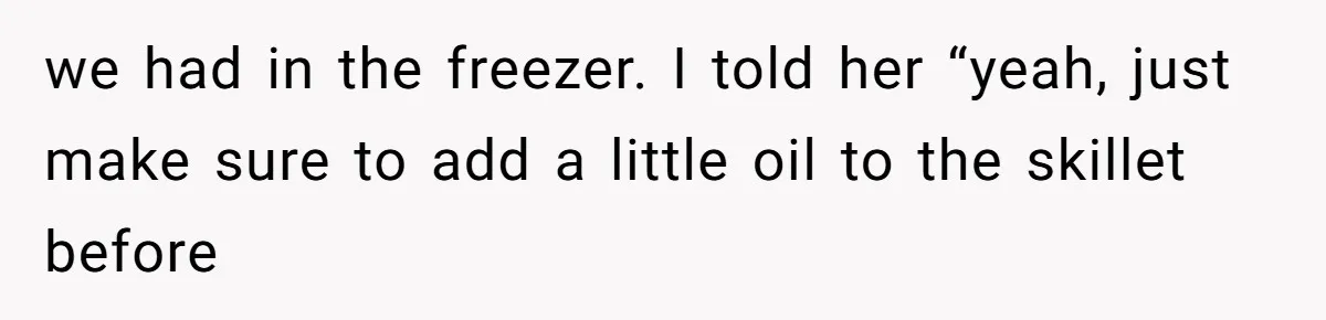 we had in the freezer. I told her “yeah, just make sure to add a little oil to the skillet before