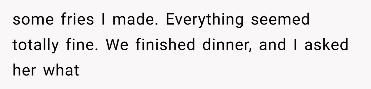 some fries I made. Everything seemed totally fine. We finished dinner, and I asked her what