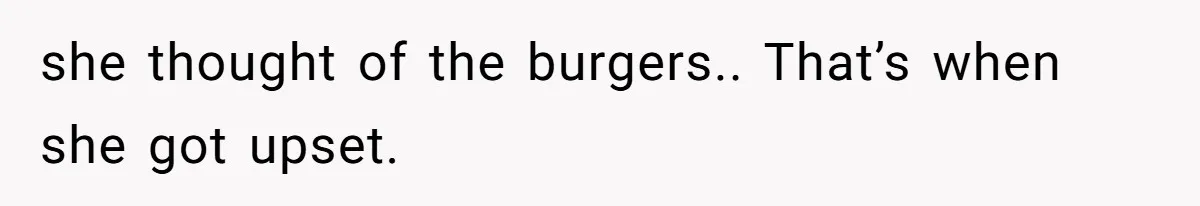 she thought of the burgers.. That’s when she got upset.