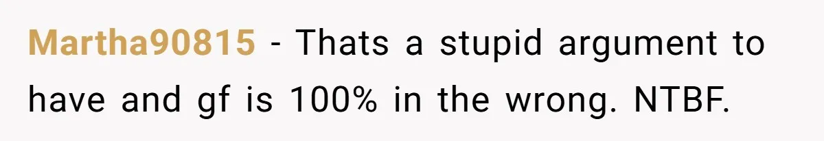 Martha90815 − Thats a stupid argument to have and gf is 100% in the wrong. NTBF.