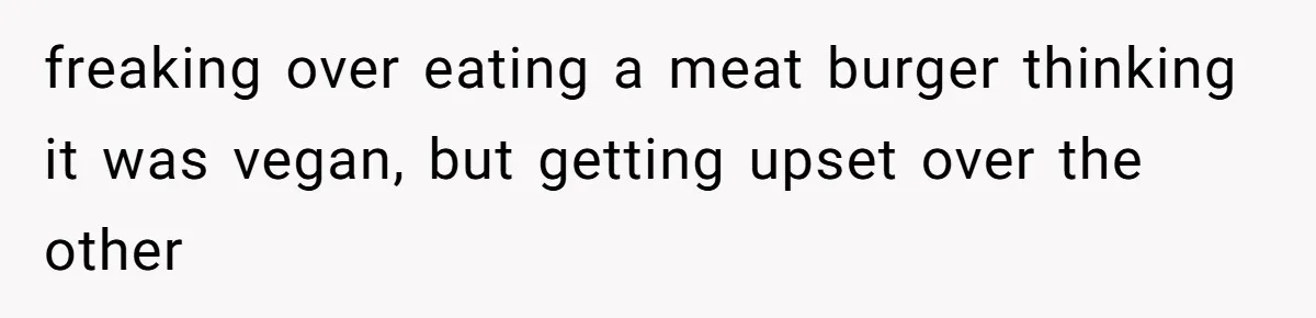 freaking over eating a meat burger thinking it was vegan, but getting upset over the other