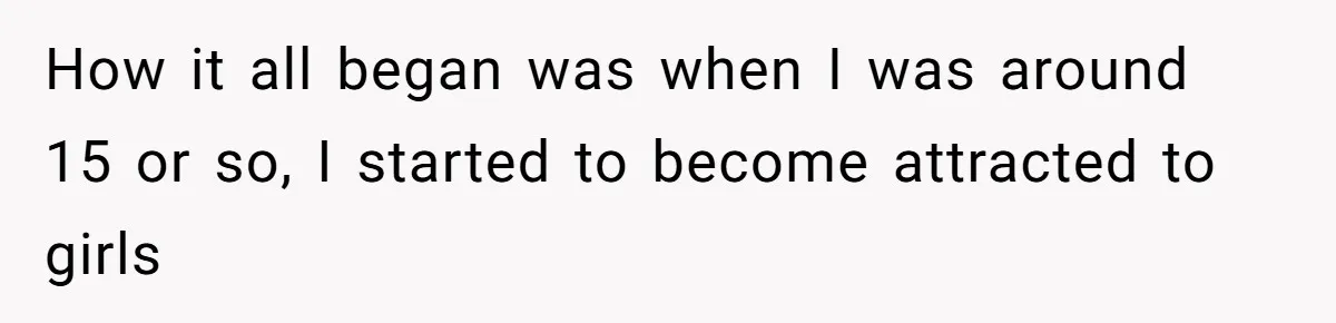 Man Reveals His Darkest Secret After Years Alone, But Therapy Helped Him Rebuild His Life How it all began was when I was around 15 or so, I started to become attracted to girls