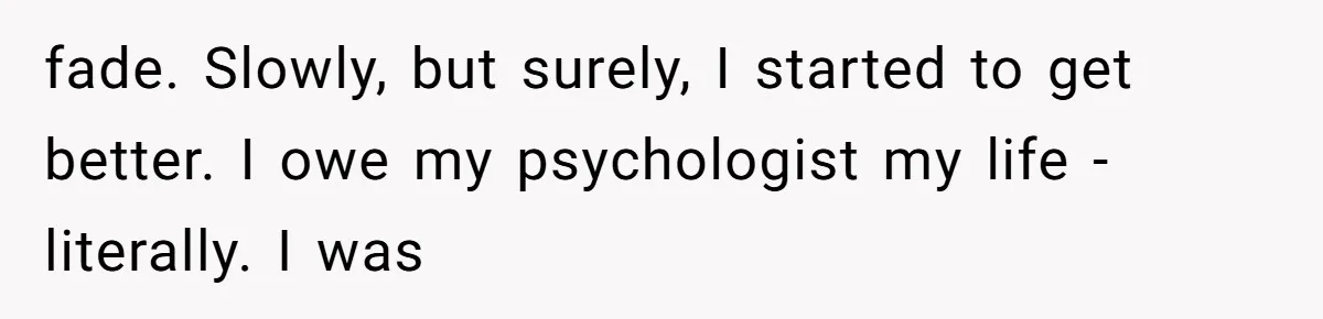 Man Reveals His Darkest Secret After Years Alone, But Therapy Helped Him Rebuild His Life fade. Slowly, but surely, I started to get better. I owe my psychologist my life - literally. I was