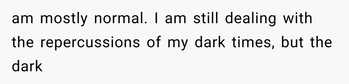 Man Reveals His Darkest Secret After Years Alone, But Therapy Helped Him Rebuild His Life am mostly normal. I am still dealing with the repercussions of my dark times, but the dark