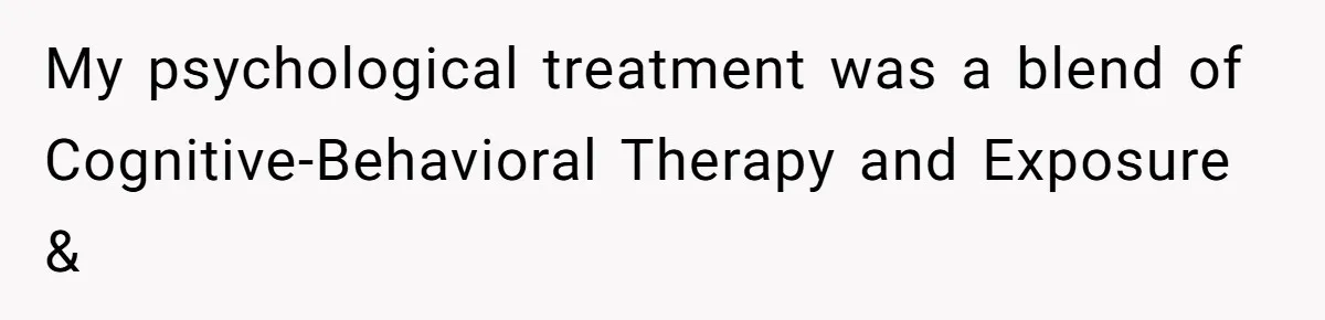 Man Reveals His Darkest Secret After Years Alone, But Therapy Helped Him Rebuild His Life My psychological treatment was a blend of Cognitive-Behavioral Therapy and Exposure &