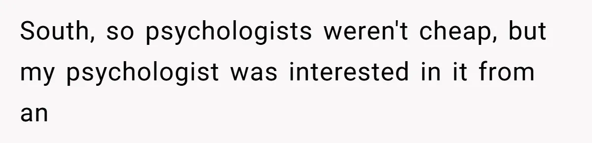 Man Reveals His Darkest Secret After Years Alone, But Therapy Helped Him Rebuild His Life South, so psychologists weren't cheap, but my psychologist was interested in it from an