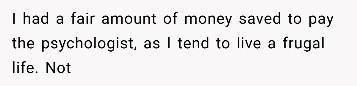 Man Reveals His Darkest Secret After Years Alone, But Therapy Helped Him Rebuild His Life I had a fair amount of money saved to pay the psychologist, as I tend to live a frugal life. Not