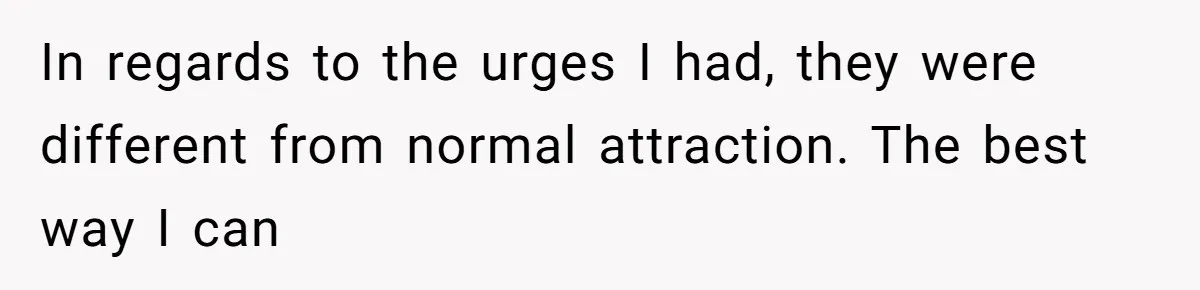 Man Reveals His Darkest Secret After Years Alone, But Therapy Helped Him Rebuild His Life In regards to the urges I had, they were different from normal attraction. The best way I can