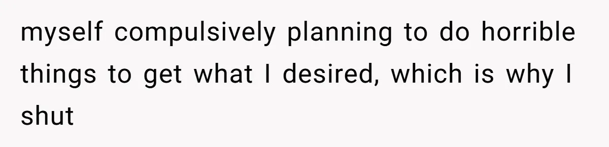 Man Reveals His Darkest Secret After Years Alone, But Therapy Helped Him Rebuild His Life myself compulsively planning to do horrible things to get what I desired, which is why I shut