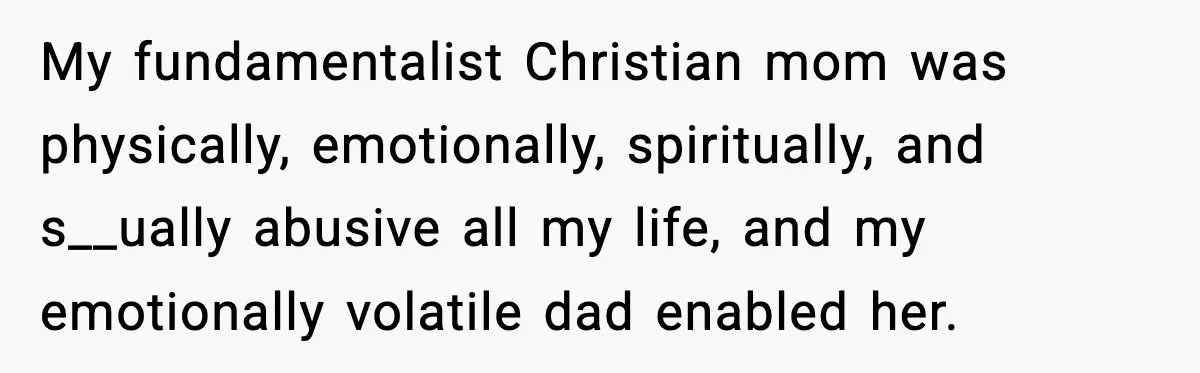 My fundamentalist Christian mom was physically, emotionally, spiritually, and s__ually abusive all my life, and my emotionally volatile dad enabled her.