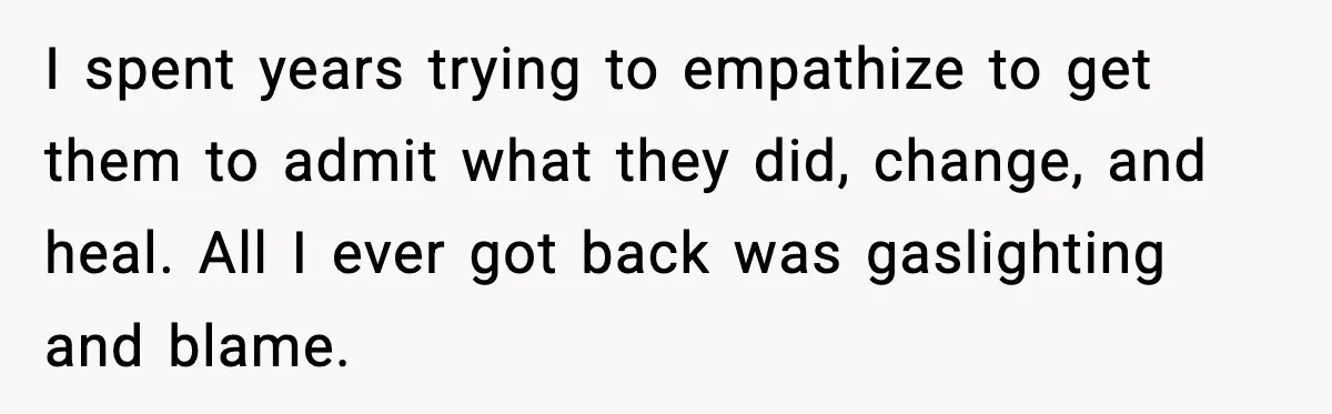 I spent years trying to empathize to get them to admit what they did, change, and heal. All I ever got back was gaslighting and blame.