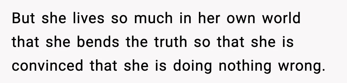 But she lives so much in her own world that she bends the truth so that she is convinced that she is doing nothing wrong.