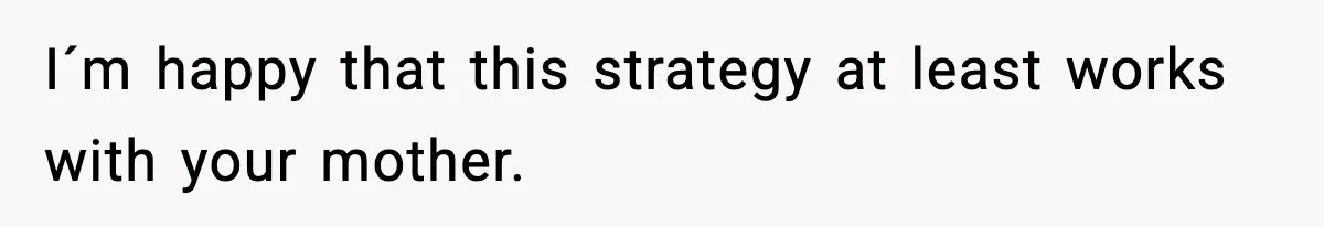 I´m happy that this strategy at least works with your mother.