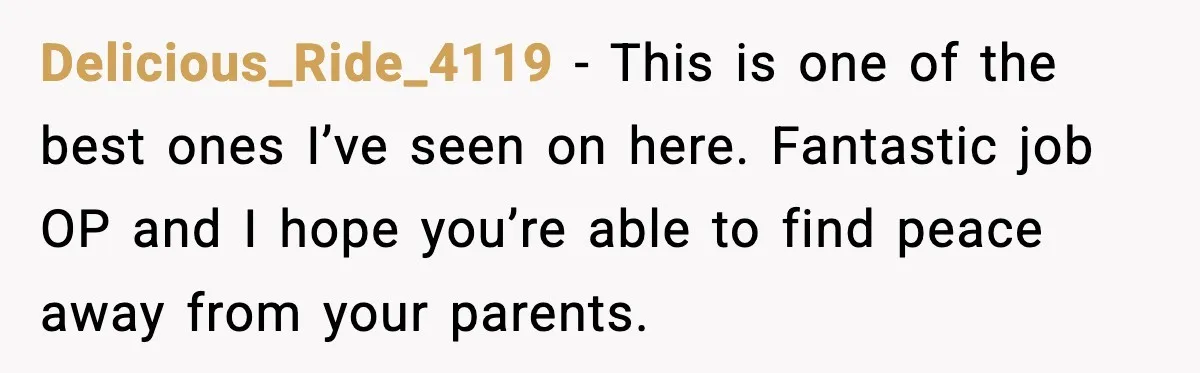 Delicious_Ride_4119 − This is one of the best ones I’ve seen on here. Fantastic job OP and I hope you’re able to find peace away from your parents.