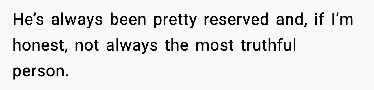 He’s always been pretty reserved and, if I’m honest, not always the most truthful person.