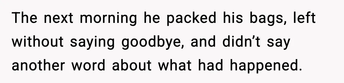 The next morning he packed his bags, left without saying goodbye, and didn’t say another word about what had happened.