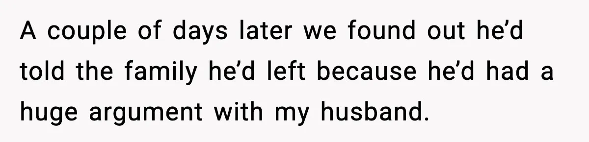 A couple of days later we found out he’d told the family he’d left because he’d had a huge argument with my husband.