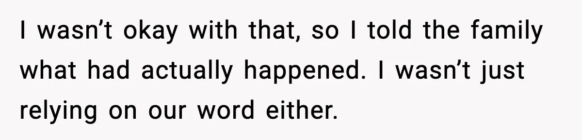 I wasn’t okay with that, so I told the family what had actually happened. I wasn’t just relying on our word either.