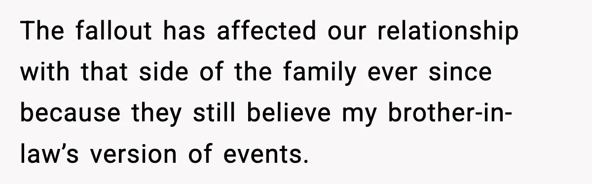 The fallout has affected our relationship with that side of the family ever since because they still believe my brother-in-law’s version of events.
