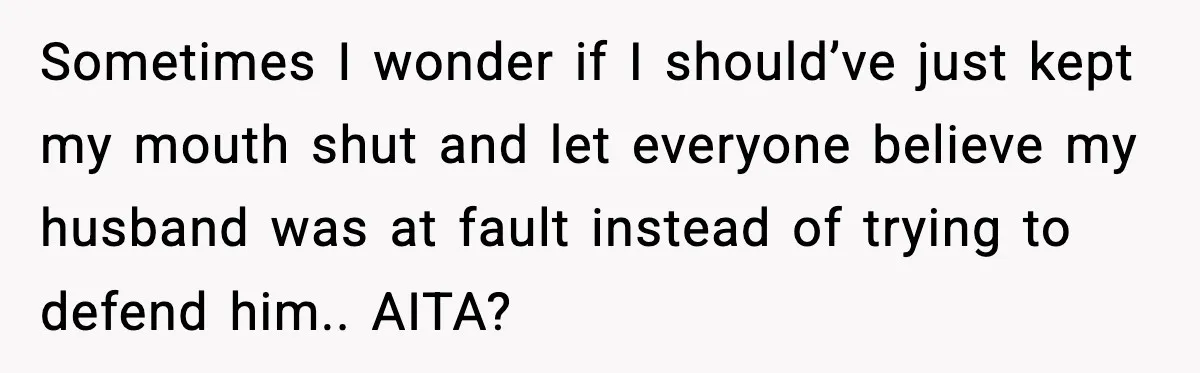 Sometimes I wonder if I should’ve just kept my mouth shut and let everyone believe my husband was at fault instead of trying to defend him.. AITA?