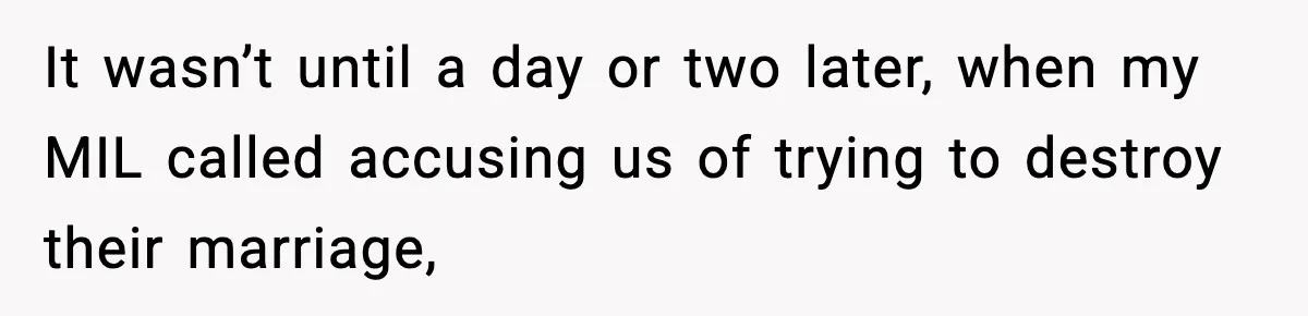 It wasn’t until a day or two later, when my MIL called accusing us of trying to destroy their marriage,