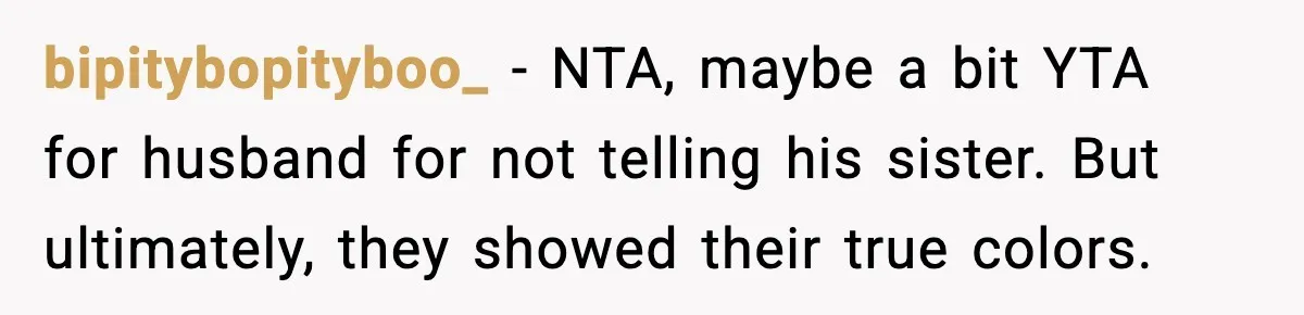 bipitybopityboo_ − NTA, maybe a bit YTA for husband for not telling his sister. But ultimately, they showed their true colors.