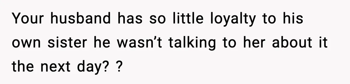 Your husband has so little loyalty to his own sister he wasn’t talking to her about it the next day? ?
