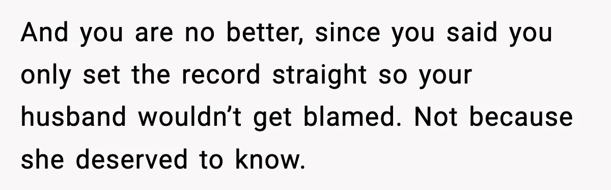 And you are no better, since you said you only set the record straight so your husband wouldn’t get blamed. Not because she deserved to know.