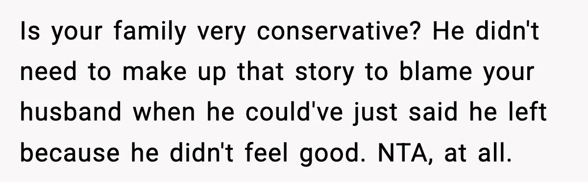 Is your family very conservative? He didn't need to make up that story to blame your husband when he could've just said he left because he didn't feel good. NTA,...