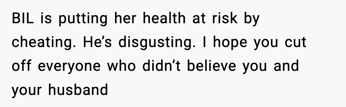 BIL is putting her health at risk by cheating. He’s disgusting. I hope you cut off everyone who didn’t believe you and your husband