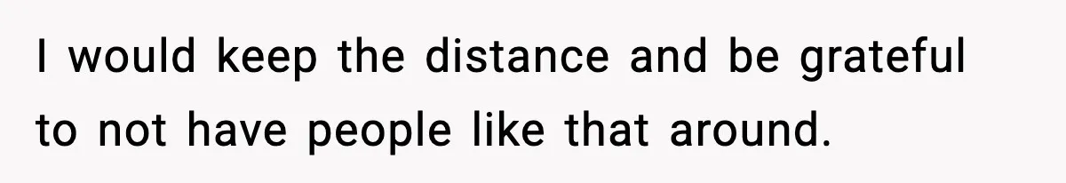I would keep the distance and be grateful to not have people like that around.