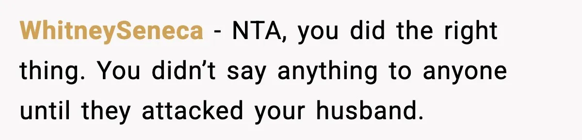WhitneySeneca − NTA, you did the right thing. You didn’t say anything to anyone until they attacked your husband.