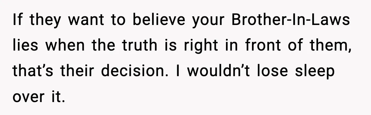 If they want to believe your Brother-In-Laws lies when the truth is right in front of them, that’s their decision. I wouldn’t lose sleep over it.