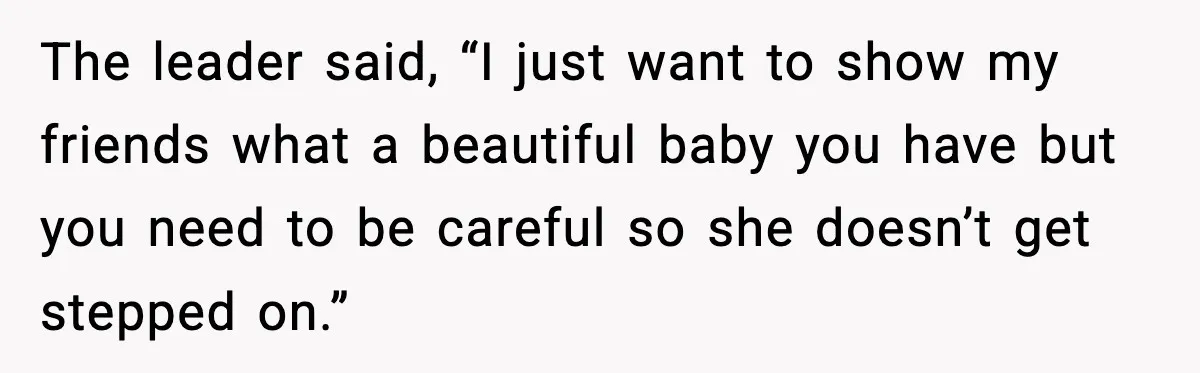 The leader said, “I just want to show my friends what a beautiful baby you have but you need to be careful so she doesn’t get stepped on.”