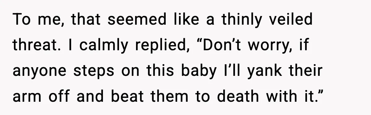 To me, that seemed like a thinly veiled threat. I calmly replied, “Don’t worry, if anyone steps on this baby I’ll yank their arm off and beat them to death...