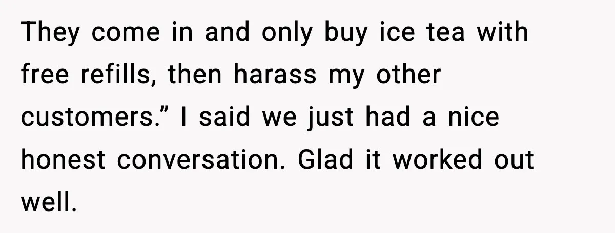 They come in and only buy ice tea with free refills, then harass my other customers.” I said we just had a nice honest conversation. Glad it worked out well.